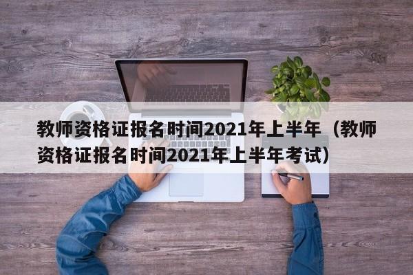 教师资格证报名时间2021年上半年（教师资格证报名时间2021年上半年考试）