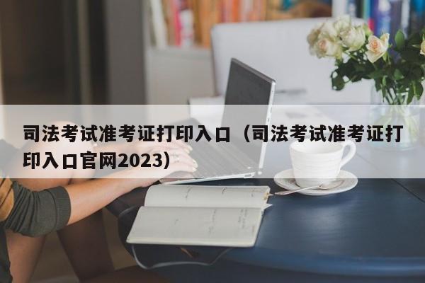 司法考试准考证打印入口（司法考试准考证打印入口官网2023）