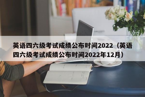 英语四六级考试成绩公布时间2022（英语四六级考试成绩公布时间2022年12月）