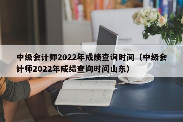 中级会计师2022年成绩查询时间（中级会计师2022年成绩查询时间山东）