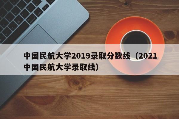 中国民航大学2019录取分数线（2021中国民航大学录取线）