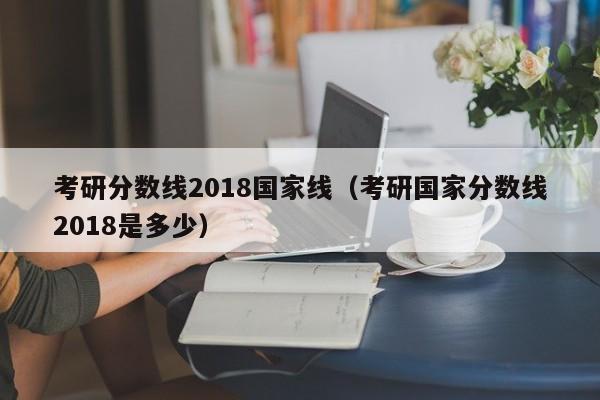 考研分数线2018国家线（考研国家分数线2018是多少）