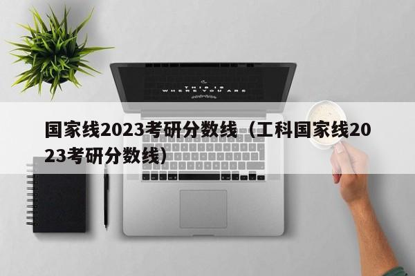 国家线2023考研分数线（工科国家线2023考研分数线）