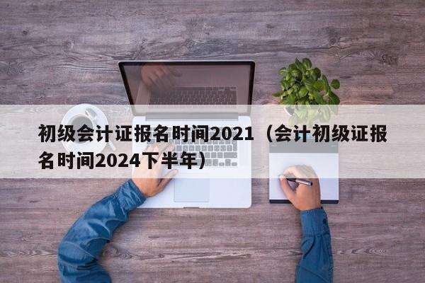 初级会计证报名时间2021（会计初级证报名时间2024下半年）