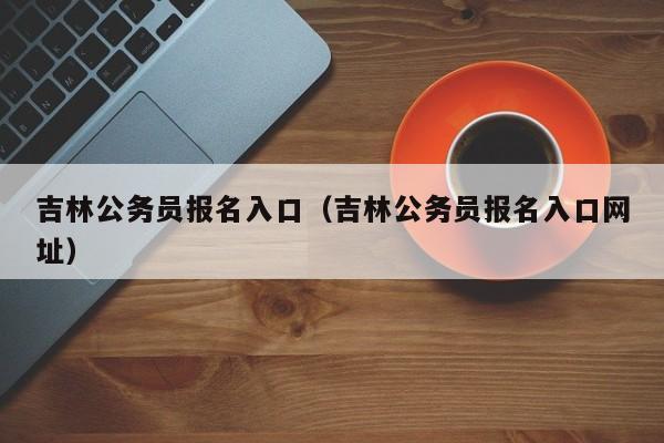 吉林公务员报名入口（吉林公务员报名入口网址）