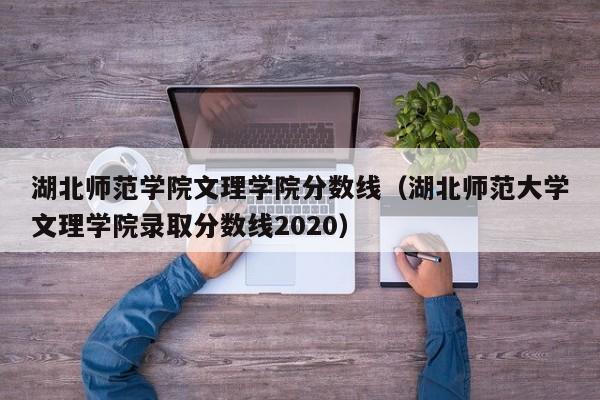 湖北师范学院文理学院分数线（湖北师范大学文理学院录取分数线2020）