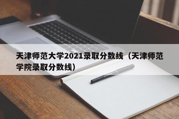 天津师范大学2021录取分数线（天津师范学院录取分数线）