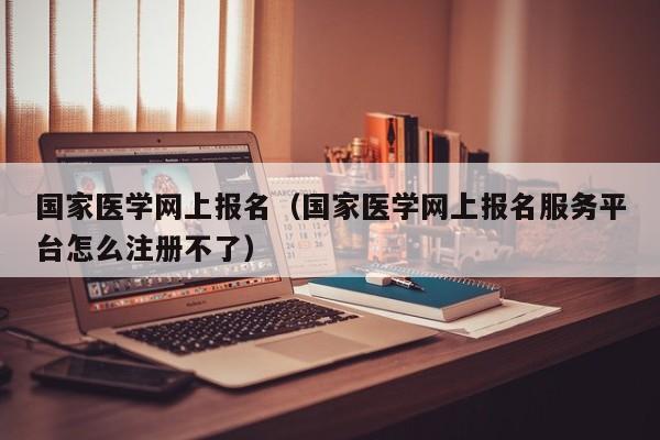 国家医学网上报名（国家医学网上报名服务平台怎么注册不了）