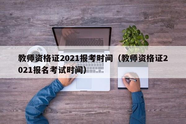 教师资格证2021报考时间（教师资格证2021报名考试时间）