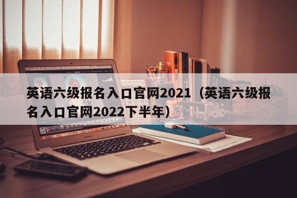 英语六级报名入口官网2021（英语六级报名入口官网2022下半年）