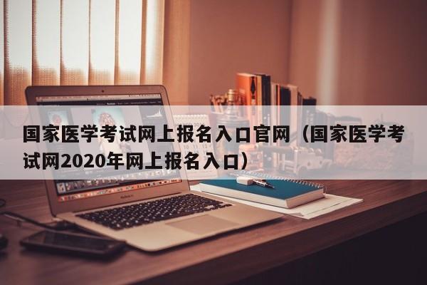 国家医学考试网上报名入口官网（国家医学考试网2020年网上报名入口）