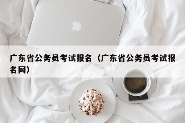 广东省公务员考试报名（广东省公务员考试报名网）