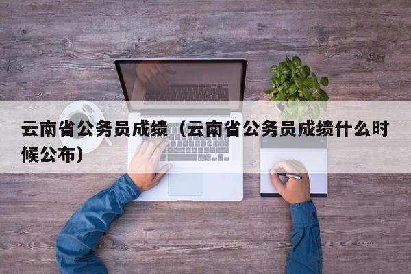 云南省公务员成绩（云南省公务员成绩什么时候公布）