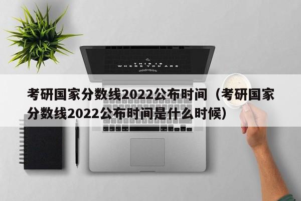 考研国家分数线2022公布时间（考研国家分数线2022公布时间是什么时候）