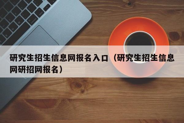 研究生招生信息网报名入口（研究生招生信息网研招网报名）