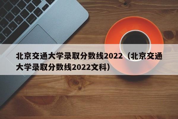 北京交通大学录取分数线2022（北京交通大学录取分数线2022文科）