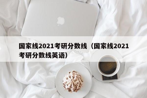 国家线2021考研分数线（国家线2021考研分数线英语）