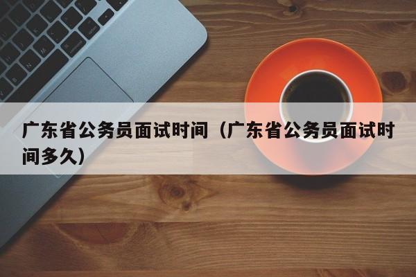 广东省公务员面试时间（广东省公务员面试时间多久）