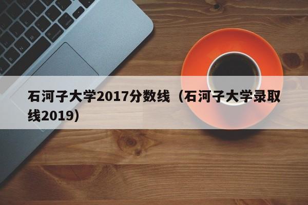 石河子大学2017分数线（石河子大学录取线2019）