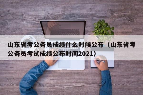 山东省考公务员成绩什么时候公布（山东省考公务员考试成绩公布时间2021）