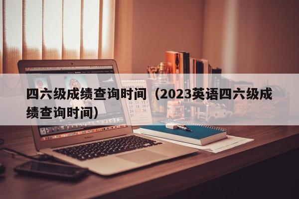 四六级成绩查询时间（2023英语四六级成绩查询时间）