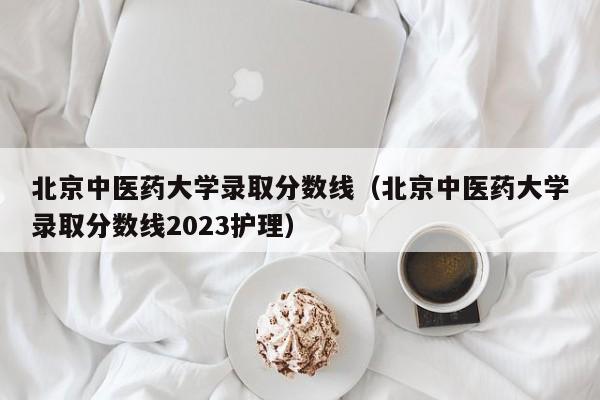 北京中医药大学录取分数线（北京中医药大学录取分数线2023护理）