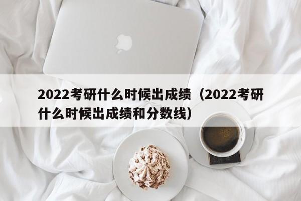 2022考研什么时候出成绩（2022考研什么时候出成绩和分数线）