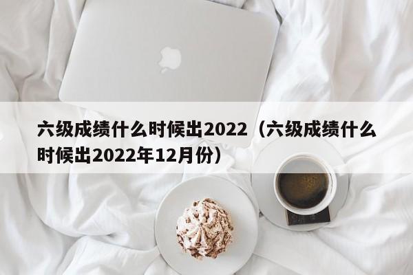 六级成绩什么时候出2022（六级成绩什么时候出2022年12月份）