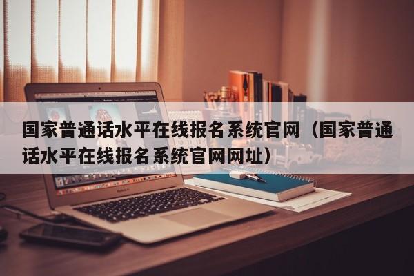 国家普通话水平在线报名系统官网（国家普通话水平在线报名系统官网网址）