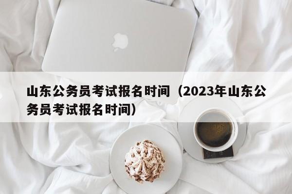 山东公务员考试报名时间（2023年山东公务员考试报名时间）