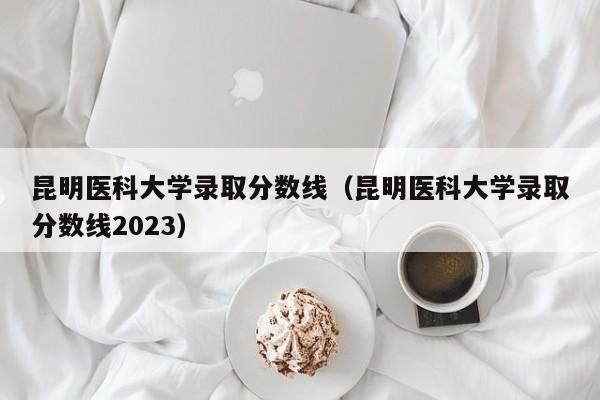 昆明医科大学录取分数线（昆明医科大学录取分数线2023）