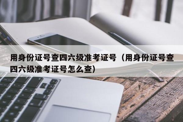 用身份证号查四六级准考证号（用身份证号查四六级准考证号怎么查）