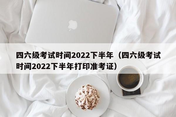 四六级考试时间2022下半年（四六级考试时间2022下半年打印准考证）