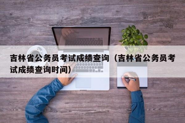 吉林省公务员考试成绩查询（吉林省公务员考试成绩查询时间）