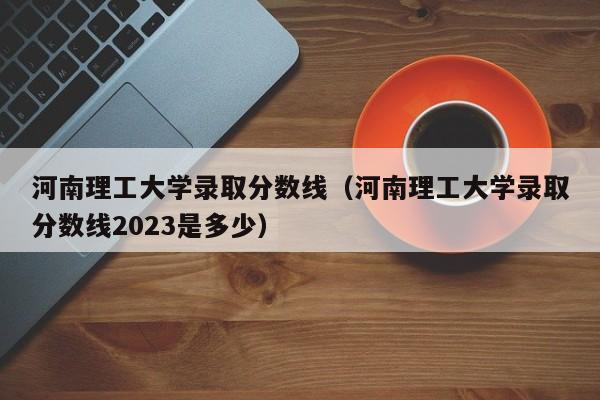 河南理工大学录取分数线（河南理工大学录取分数线2023是多少）