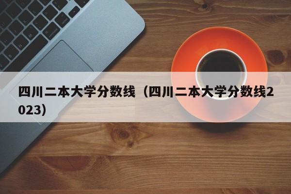 四川二本大学分数线（四川二本大学分数线2023）