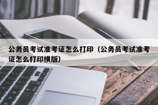 公务员考试准考证怎么打印（公务员考试准考证怎么打印横版）