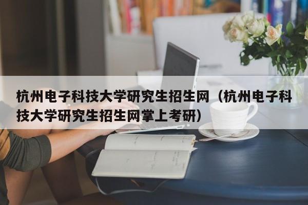 杭州电子科技大学研究生招生网（杭州电子科技大学研究生招生网掌上考研）