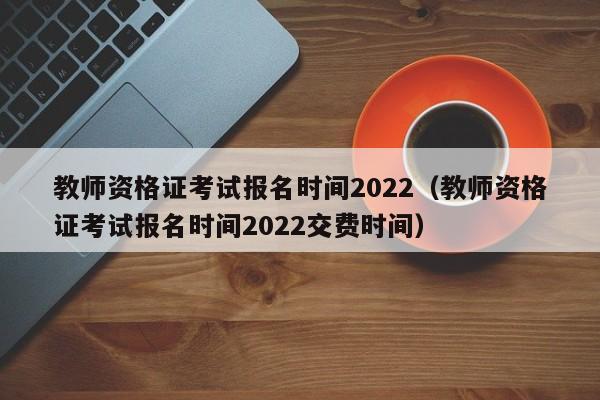 教师资格证考试报名时间2022（教师资格证考试报名时间2022交费时间）