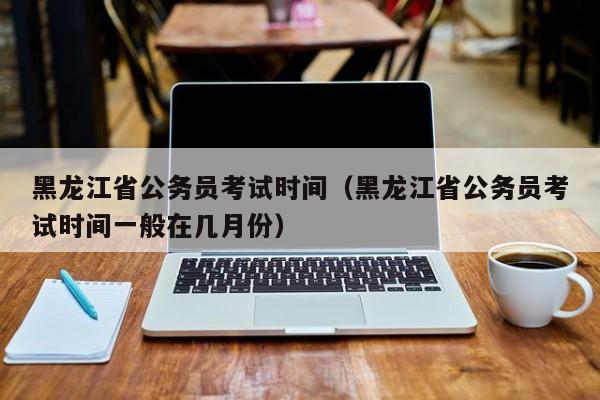 黑龙江省公务员考试时间（黑龙江省公务员考试时间一般在几月份）