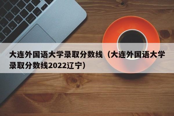 大连外国语大学录取分数线（大连外国语大学录取分数线2022辽宁）