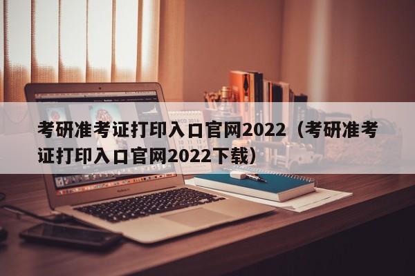 考研准考证打印入口官网2022（考研准考证打印入口官网2022下载）