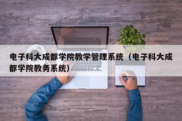 电子科大成都学院教学管理系统（电子科大成都学院教务系统）