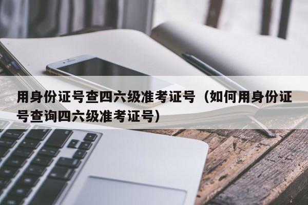 用身份证号查四六级准考证号（如何用身份证号查询四六级准考证号）