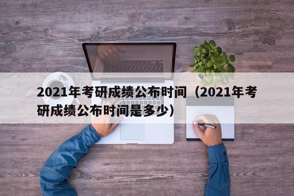 2021年考研成绩公布时间（2021年考研成绩公布时间是多少）