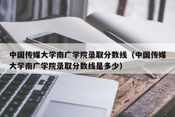 中国传媒大学南广学院录取分数线（中国传媒大学南广学院录取分数线是多少）