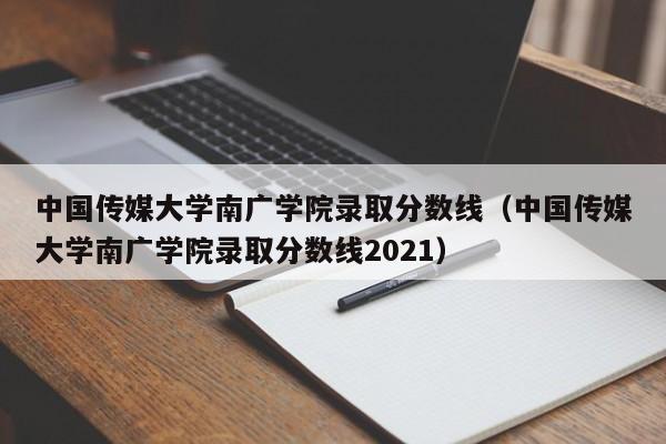 中国传媒大学南广学院录取分数线（中国传媒大学南广学院录取分数线2021）