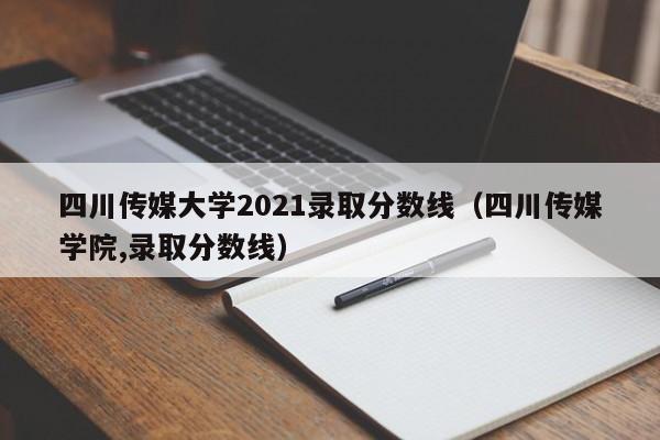 四川传媒大学2021录取分数线（四川传媒学院,录取分数线）