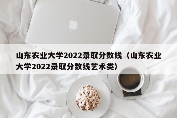 山东农业大学2022录取分数线（山东农业大学2022录取分数线艺术类）