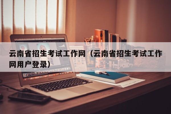 云南省招生考试工作网（云南省招生考试工作网用户登录）